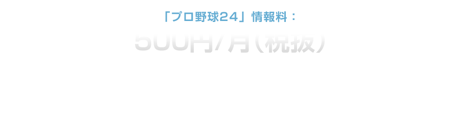 ｢プロ野球24｣情報料：500円/月（税抜）「プロ野球24」は月額500円（税抜）で利用することができます。一部無料で利用できる体験版コンテンツもご用意しております。「プロ野球24」では高画質の試合映像の配信のため大量のパケット通信モードを必要とするため、別途パケット通信料が必要となります。