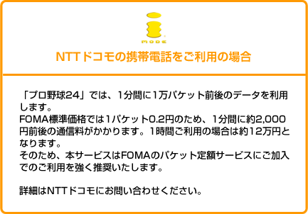 NTTドコモの携帯電話をご利用の場合
「プロ野球24」では、1分間に1万パケット前後のデータを利用します。
FOMA標準価格では1パケット0.2円のため、1分間に約2,000円前後の通信料がかかります。1時間ご利用の場合は約12万円となります。
そのため、本サービスはFOMAのパケット定額サービスにご加入でのご利用を強く推奨いたします。
詳細はNTTドコモにお問い合わせください。